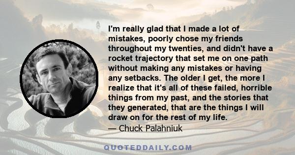 I'm really glad that I made a lot of mistakes, poorly chose my friends throughout my twenties, and didn't have a rocket trajectory that set me on one path without making any mistakes or having any setbacks. The older I