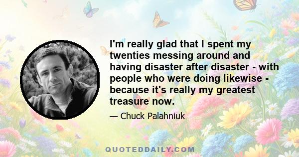 I'm really glad that I spent my twenties messing around and having disaster after disaster - with people who were doing likewise - because it's really my greatest treasure now.