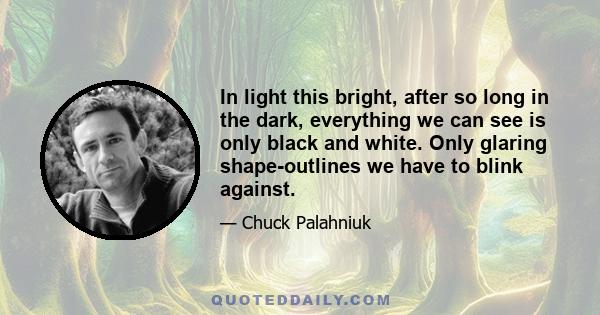 In light this bright, after so long in the dark, everything we can see is only black and white. Only glaring shape-outlines we have to blink against.