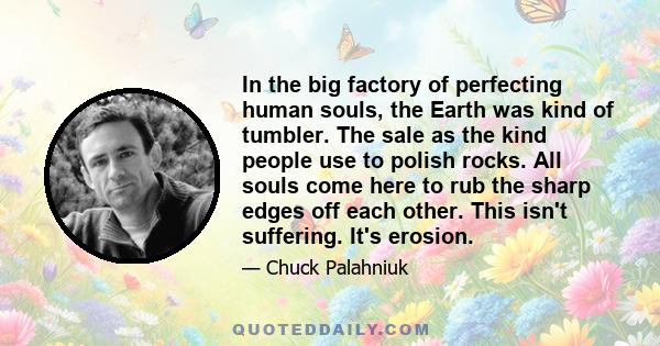 In the big factory of perfecting human souls, the Earth was kind of tumbler. The sale as the kind people use to polish rocks. All souls come here to rub the sharp edges off each other. This isn't suffering. It's erosion.