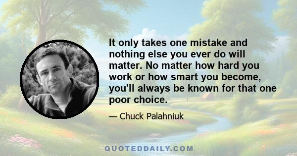 It only takes one mistake and nothing else you ever do will matter. No matter how hard you work or how smart you become, you'll always be known for that one poor choice.