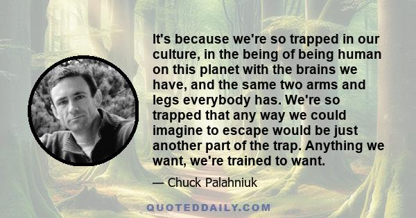 It's because we're so trapped in our culture, in the being of being human on this planet with the brains we have, and the same two arms and legs everybody has. We're so trapped that any way we could imagine to escape