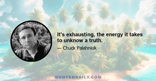 It's exhausting, the energy it takes to unknow a truth.