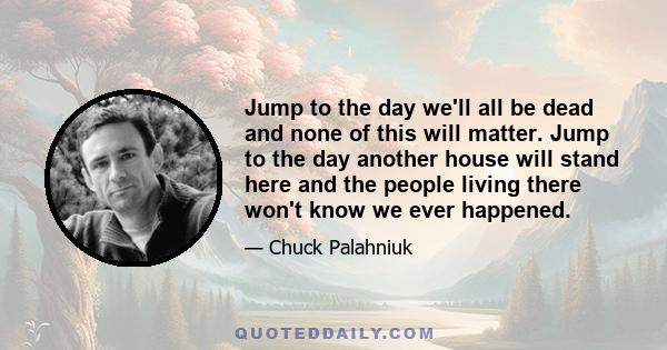 Jump to the day we'll all be dead and none of this will matter. Jump to the day another house will stand here and the people living there won't know we ever happened.