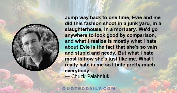 Jump way back to one time, Evie and me did this fashion shoot in a junk yard, in a slaughterhouse, in a mortuary. We'd go anywhere to look good by comparison, and what I realize is mostly what I hate about Evie is the