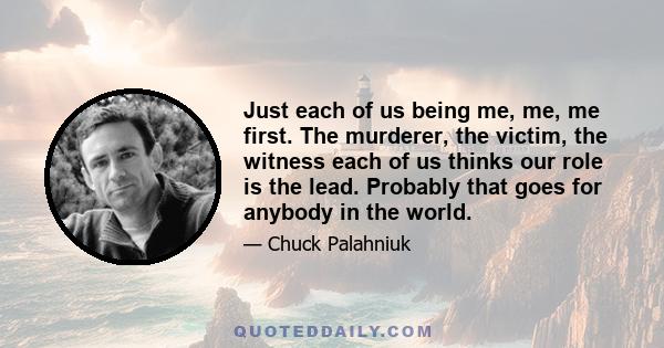 Just each of us being me, me, me first. The murderer, the victim, the witness each of us thinks our role is the lead. Probably that goes for anybody in the world.