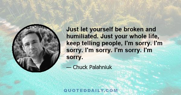 Just let yourself be broken and humiliated. Just your whole life, keep telling people, I'm sorry. I'm sorry. I'm sorry. I'm sorry. I'm sorry.