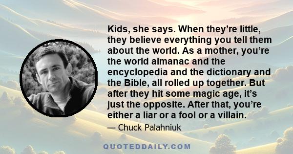 Kids, she says. When they’re little, they believe everything you tell them about the world. As a mother, you’re the world almanac and the encyclopedia and the dictionary and the Bible, all rolled up together. But after