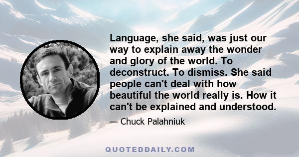 Language, she said, was just our way to explain away the wonder and glory of the world. To deconstruct. To dismiss. She said people can't deal with how beautiful the world really is. How it can't be explained and