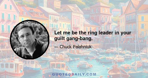 Let me be the ring leader in your guilt gang-bang.