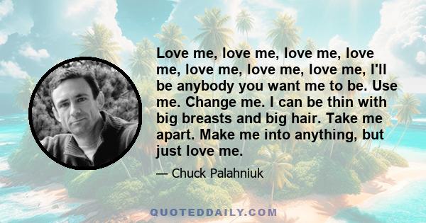 Love me, love me, love me, love me, love me, love me, love me, I'll be anybody you want me to be. Use me. Change me. I can be thin with big breasts and big hair. Take me apart. Make me into anything, but just love me.