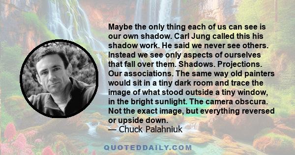 Maybe the only thing each of us can see is our own shadow. Carl Jung called this his shadow work. He said we never see others. Instead we see only aspects of ourselves that fall over them. Shadows. Projections. Our