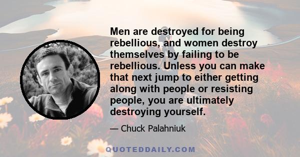 Men are destroyed for being rebellious, and women destroy themselves by failing to be rebellious. Unless you can make that next jump to either getting along with people or resisting people, you are ultimately destroying 