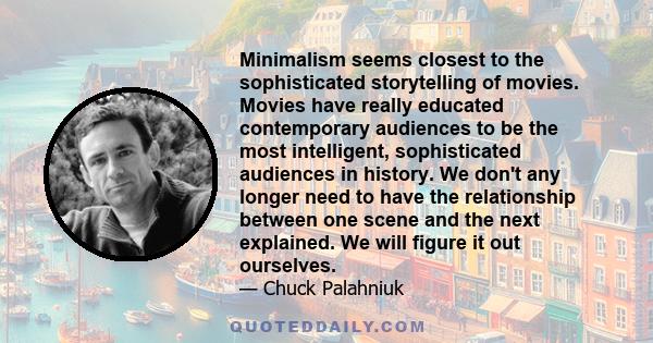 Minimalism seems closest to the sophisticated storytelling of movies. Movies have really educated contemporary audiences to be the most intelligent, sophisticated audiences in history. We don't any longer need to have