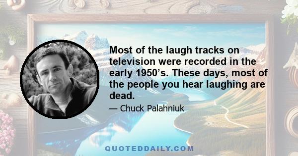 Most of the laugh tracks on television were recorded in the early 1950’s. These days, most of the people you hear laughing are dead.