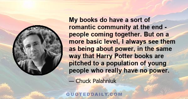 My books do have a sort of romantic community at the end - people coming together. But on a more basic level, I always see them as being about power, in the same way that Harry Potter books are pitched to a population