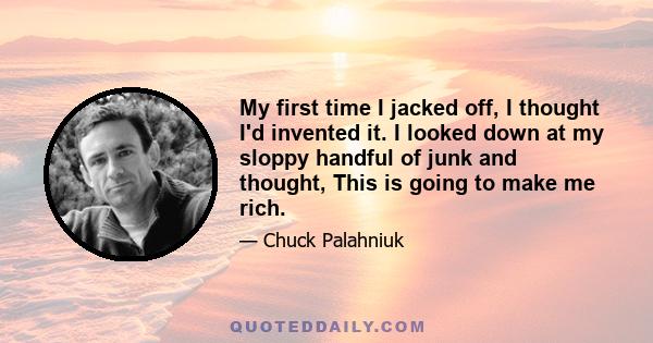 My first time I jacked off, I thought I'd invented it. I looked down at my sloppy handful of junk and thought, This is going to make me rich.