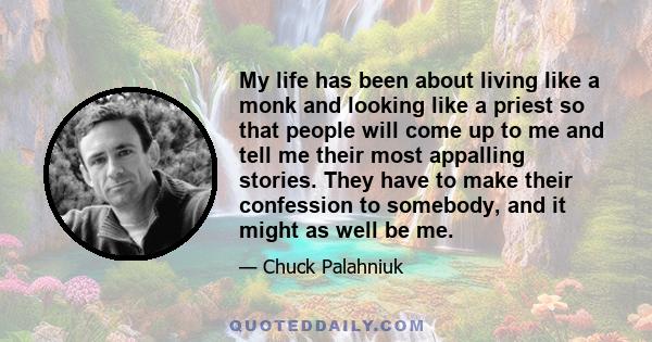 My life has been about living like a monk and looking like a priest so that people will come up to me and tell me their most appalling stories. They have to make their confession to somebody, and it might as well be me.