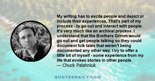 My writing has to excite people and depict or include their experiences. That's part of my process - to go out and interact with people. It's very much like an archival process. I understand that the Brothers Grimm