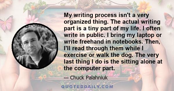 My writing process isn't a very organized thing. The actual writing part is a tiny part of my life. I often write in public. I bring my laptop or write freehand in notebooks. Then, I'll read through them while I