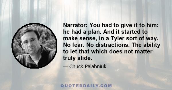 Narrator: You had to give it to him: he had a plan. And it started to make sense, in a Tyler sort of way. No fear. No distractions. The ability to let that which does not matter truly slide.