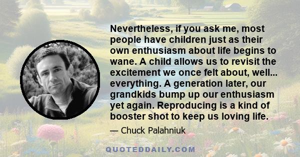 Nevertheless, if you ask me, most people have children just as their own enthusiasm about life begins to wane. A child allows us to revisit the excitement we once felt about, well... everything. A generation later, our