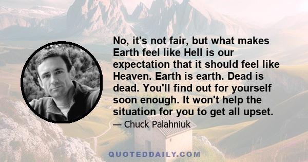 No, it's not fair, but what makes Earth feel like Hell is our expectation that it should feel like Heaven. Earth is earth. Dead is dead. You'll find out for yourself soon enough. It won't help the situation for you to