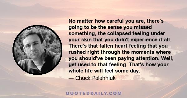 No matter how careful you are, there's going to be the sense you missed something, the collapsed feeling under your skin that you didn't experience it all. There's that fallen heart feeling that you rushed right through 