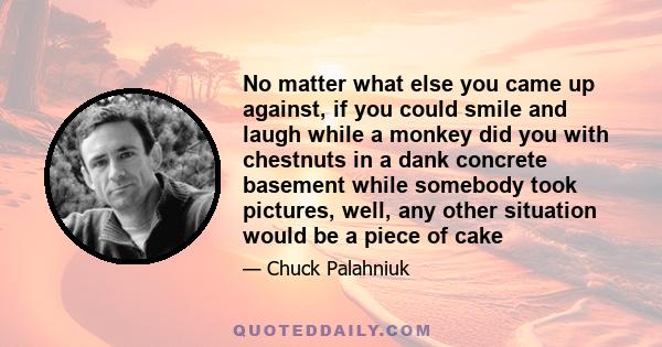 No matter what else you came up against, if you could smile and laugh while a monkey did you with chestnuts in a dank concrete basement while somebody took pictures, well, any other situation would be a piece of cake