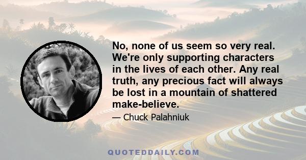 No, none of us seem so very real. We're only supporting characters in the lives of each other. Any real truth, any precious fact will always be lost in a mountain of shattered make-believe.