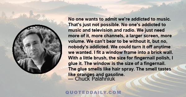 No one wants to admit we're addicted to music. That's just not possible. No one's addicted to music and television and radio. We just need more of it, more channels, a larger screen, more volume. We can't bear to be