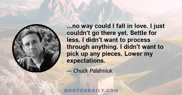 ...no way could I fall in love. I just couldn't go there yet. Settle for less. I didn't want to process through anything. I didn't want to pick up any pieces. Lower my expectations.