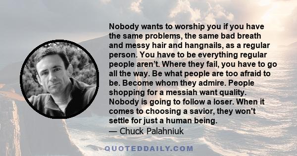 Nobody wants to worship you if you have the same problems, the same bad breath and messy hair and hangnails, as a regular person. You have to be everything regular people aren’t. Where they fail, you have to go all the