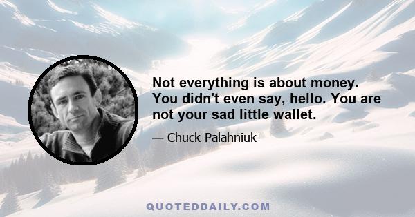 Not everything is about money. You didn't even say, hello. You are not your sad little wallet.