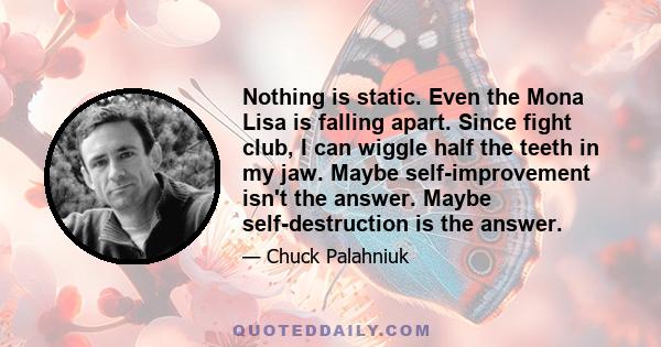 Nothing is static. Even the Mona Lisa is falling apart. Since fight club, I can wiggle half the teeth in my jaw. Maybe self-improvement isn't the answer. Maybe self-destruction is the answer.