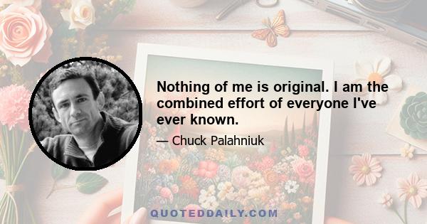 Nothing of me is original. I am the combined effort of everyone I've ever known.