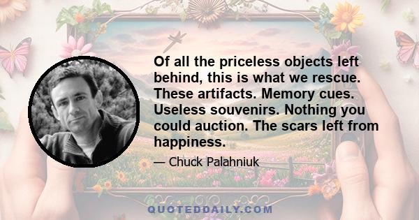 Of all the priceless objects left behind, this is what we rescue. These artifacts. Memory cues. Useless souvenirs. Nothing you could auction. The scars left from happiness.