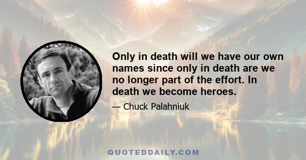 Only in death will we have our own names since only in death are we no longer part of the effort. In death we become heroes.