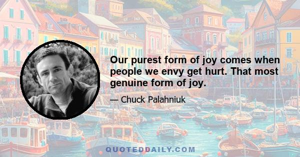 Our purest form of joy comes when people we envy get hurt. That most genuine form of joy.