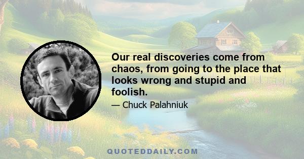 Our real discoveries come from chaos, from going to the place that looks wrong and stupid and foolish.