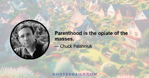 Parenthood is the opiate of the masses.