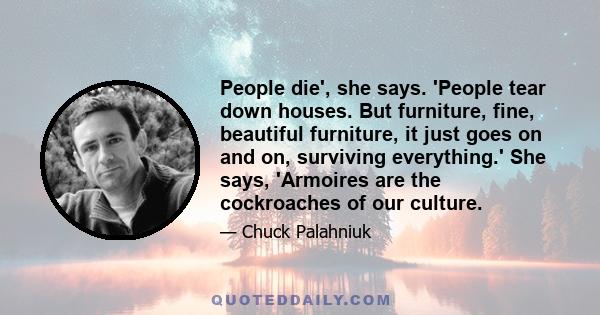 People die', she says. 'People tear down houses. But furniture, fine, beautiful furniture, it just goes on and on, surviving everything.' She says, 'Armoires are the cockroaches of our culture.