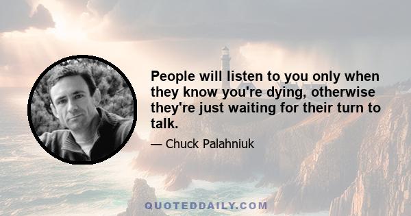 People will listen to you only when they know you're dying, otherwise they're just waiting for their turn to talk.