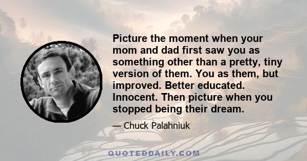 Picture the moment when your mom and dad first saw you as something other than a pretty, tiny version of them. You as them, but improved. Better educated. Innocent. Then picture when you stopped being their dream.