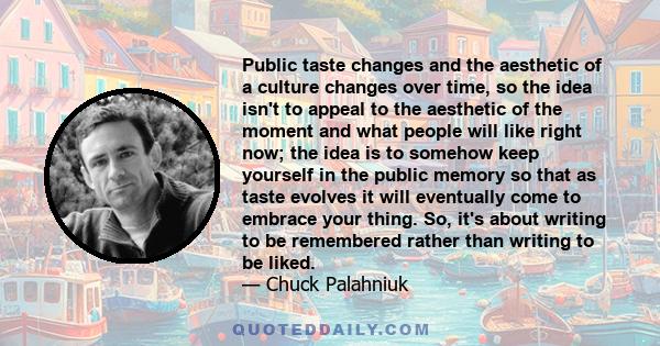 Public taste changes and the aesthetic of a culture changes over time, so the idea isn't to appeal to the aesthetic of the moment and what people will like right now; the idea is to somehow keep yourself in the public