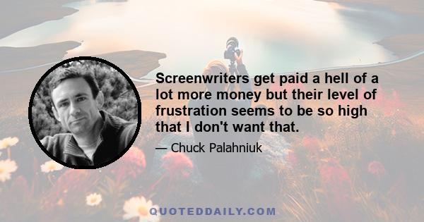 Screenwriters get paid a hell of a lot more money but their level of frustration seems to be so high that I don't want that.