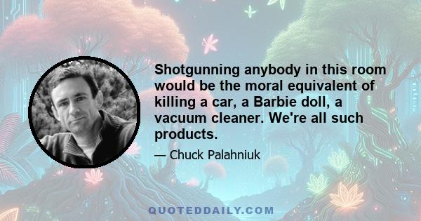 Shotgunning anybody in this room would be the moral equivalent of killing a car, a Barbie doll, a vacuum cleaner. We're all such products.