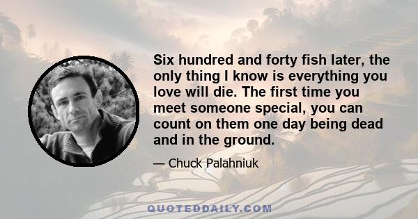 Six hundred and forty fish later, the only thing I know is everything you love will die. The first time you meet someone special, you can count on them one day being dead and in the ground.