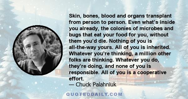 Skin, bones, blood and organs transplant from person to person. Even what’s inside you already, the colonies of microbes and bugs that eat your food for you, without them you’d die. Nothing of you is all-the-way yours.