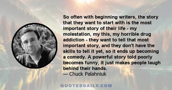 So often with beginning writers, the story that they want to start with is the most important story of their life - my molestation, my this, my horrible drug addiction - they want to tell that most important story, and